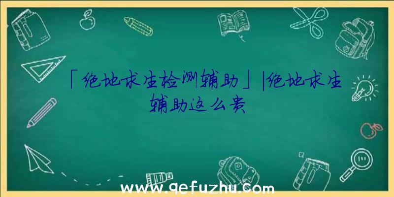 「绝地求生检测辅助」|绝地求生辅助这么贵